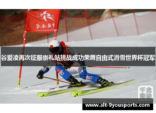 谷爱凌再次征服崇礼站挑战成功荣膺自由式滑雪世界杯冠军