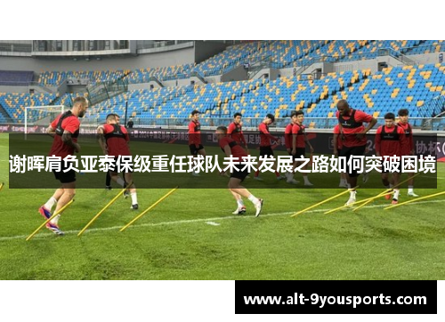 谢晖肩负亚泰保级重任球队未来发展之路如何突破困境 谢晖肩负亚泰保级重任球队未来发展之路如何突破困境